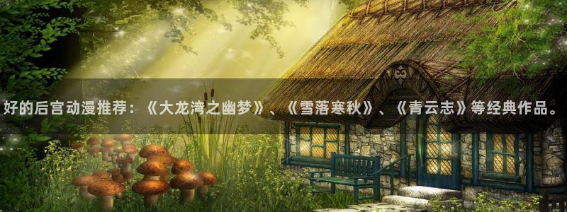 动漫之家网页版怎么下载：好的后宫动漫推荐：《大龙湾之幽梦》、《雪落寒秋》、《青云志》等经典作品。
