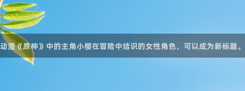 动漫之家网站免费观看：动漫《原神》中的主角小樱在冒险中结识的女性角色，可以成为新标题。