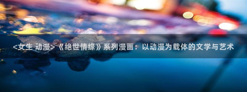 虎哥动漫之家在线观看：<女生 动漫> 《绝世情缘》系列漫画：以动漫为载体的文学与艺术