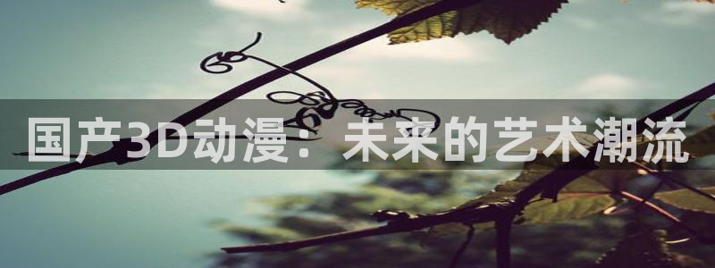 樱花动漫之家官网：国产3D动漫：未来的艺术潮流